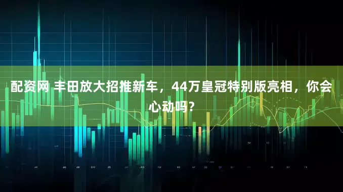 配资网 丰田放大招推新车，44万皇冠特别版亮相，你会心动吗？