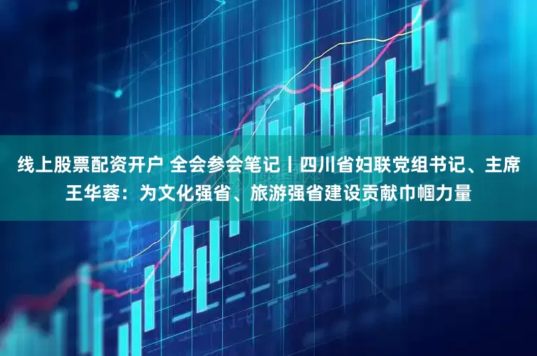 线上股票配资开户 全会参会笔记丨四川省妇联党组书记、主席王华蓉：为文化强省、旅游强省建设贡献巾帼力量