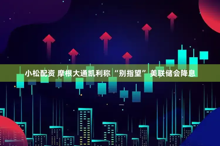 小松配资 摩根大通凯利称 “别指望” 美联储会降息