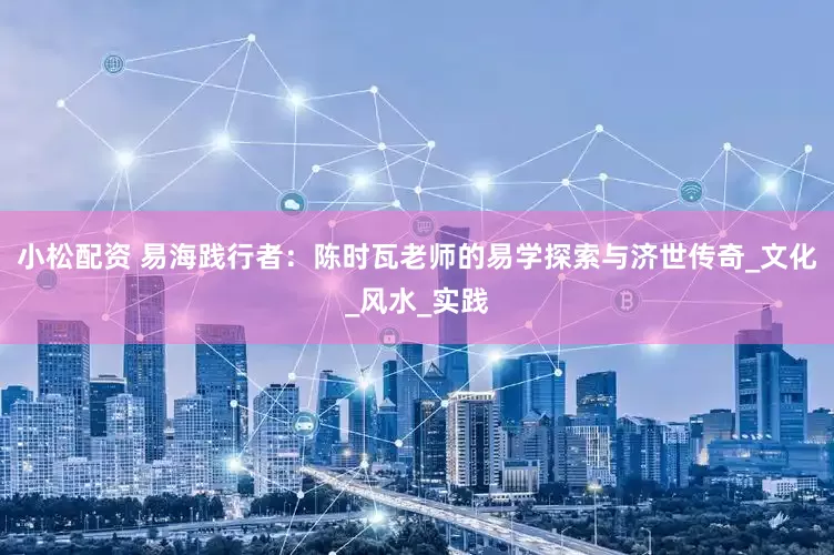 小松配资 易海践行者：陈时瓦老师的易学探索与济世传奇_文化_风水_实践
