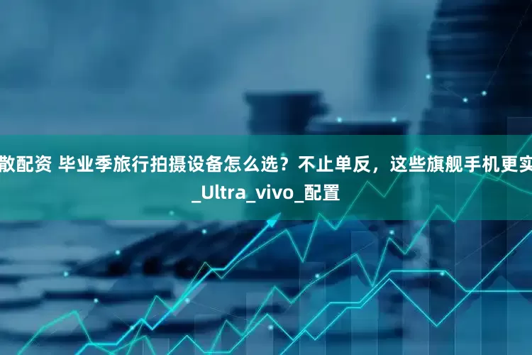 小散配资 毕业季旅行拍摄设备怎么选？不止单反，这些旗舰手机更实用_Ultra_vivo_配置