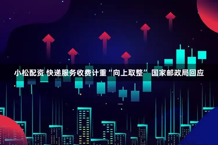 小松配资 快递服务收费计重“向上取整” 国家邮政局回应