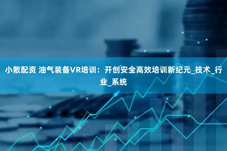 小散配资 油气装备VR培训：开创安全高效培训新纪元_技术_行业_系统