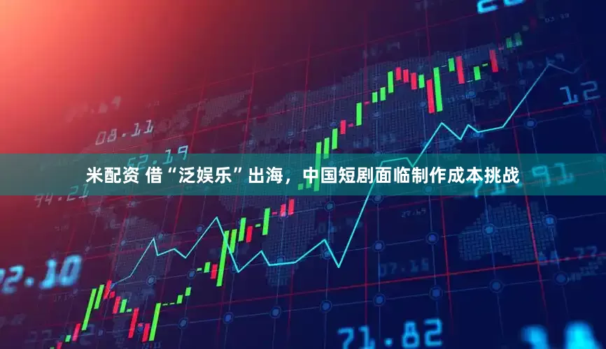 米配资 借“泛娱乐”出海，中国短剧面临制作成本挑战