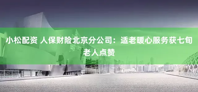 小松配资 人保财险北京分公司：适老暖心服务获七旬老人点赞