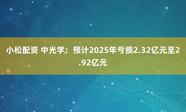 小松配资 中光学：预计2025年亏损2.32亿元至2.92亿元
