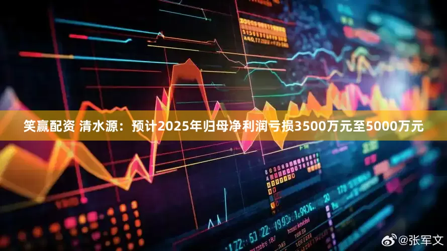 笑赢配资 清水源：预计2025年归母净利润亏损3500万元至5000万元