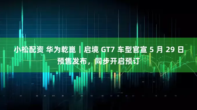 小松配资 华为乾崑｜启境 GT7 车型官宣 5 月 29 日预售发布，同步开启预订