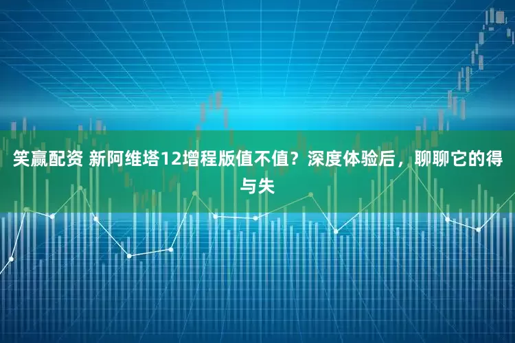 笑赢配资 新阿维塔12增程版值不值？深度体验后，聊聊它的得与失